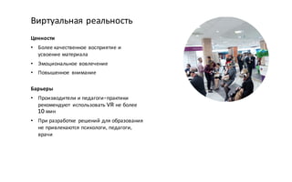 Ценности
• Более качественное восприятие и
усвоение материала
• Эмоциональное вовлечение
• Повышенное внимание
Барьеры
• Производители и педагоги-практики
рекомендуют использовать VR не более
10 мин
• При разработке решений для образования
не привлекаются психологи, педагоги,
врачи
Виртуальная реальность
 