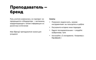 Роль учителя изменилась: из «рупора» он
превращается в Модератора – наставника,
координирующего потоки информации из
различных источников
Имя (бренд) преподавателя важен для
учащихся
Преподаватель –
бренд
Советы
• Позвольте людям знать, какими
инструментами вы пользуетесь в работе
• Расскажите историю иных подходов
• Будьте последовательным – следуйте
выбранному пути
• Начинайте с 1 инструмента. Например с
Facebook )
 