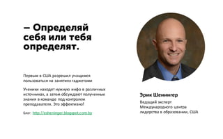 – Определяй
себя или тебя
определят.
Эрик Шенингер
Ведущий эксперт
Международного центра
лидерства в образовании, США
Первым в США разрешил учащимся
пользоваться на занятиях гаджетами
Ученики находят нужную инфо в различных
источниках, а затем обсуждают полученные
знания в команде под контролем
преподавателя. Это эффективно!
Блог: http://esheninger.blogspot.com.by
 