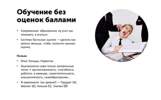• Современное образование ну учит нас
понимать и учиться
• Система балльных оценок – сделать как
можно меньше, чтобы получить нужную
оценку
Польза
• Опыт Канады, Норвегии
• Оцениваются сами только контрольные
точки + организованность, способность
работать в команде, самостоятельность,
инициативность, самообразование…
• 4 компонента (не уровня!) – Продукт (А),
Умения (В), Навыки (С), Знания (D)
Обучение без
оценок баллами
 