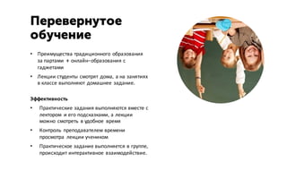 • Преимущества традиционного образования
за партами + онлайн-образования с
гаджетами
• Лекции студенты смотрят дома, а на занятиях
в классе выполняют домашнее задание.
Эффективность
• Практические задания выполняются вместе с
лектором и его подсказками, а лекции
можно смотреть в удобное время
• Контроль преподавателем времени
просмотра лекции учеником
• Практическое задание выполняется в группе,
происходит интерактивное взаимодействие.
Перевернутое
обучение
 