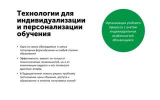 Технологии для
индивидуализации
и персонализации
обучения
• Одна из самых обсуждаемых и самых
популярных форм обучения на любой ступени
образования
• Эффективность зависит не только от
технологических возможностей, но и от
компетенции педагога и его готовности
двигаться вперёд
• В будущем может помочь решить проблему
соотношения цены обучения, доступа к
образованию и качества получаемых знаний
Организация учебного
процесса с учетом
индивидуальных
особенностей
обучающихся
 