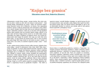 16 |
“Knjige bez granica”
Education comes first, Đakovica (Kosovo)
Fandrejzing je posao
sa punim radnim
vremenom, ali
mora biti i strast. U
suprotnom će sve
biti teško.
„Obrazovanje je temelj ličnog razvoja i razvoja društva. Ako nismo spre-
mni da učimo i radimo na sebi, niko nam drugi ne može pomoći.“ – kaže
Saranda Redža, psihološkinja po zvanju i jedna od osnivačica organi-
zacije Education comes first iz Đakovice, na Kosovu. Ova organizacija
nastala je upravo iz želje da obrazovanje učini dostupnim svima. Nakon
što su sasvim slučajno otkrili do koje mere je ono sistemski nedostupno
slepim i slabovidim osobama i nakon što su čuli priče onih koji dvadeset
godina nakon gubitka vida nisu pročitali nijednu knjigu, odlučili su da
nađu način da korice knjiga ponovo otvore za sve ljude željne znanja.
„Razmišljali smo najpre o knjigama na Brajevom pismu, ali je trošak pro-
dukcije jedne takve knjige bio prevelik. Osim toga, nju može čitati samo
jedna osoba, i to pod uslovom da razume pismo. Zato su nam na pamet
pale audio knjige. Njih mogu slušati svi, bez obzira na uzrast i znanje, i to
mogu činiti u isto vreme, na različitim krajevima zemlje i sveta.“ – ističe
Saranda.
Te 2017. godine kocka je bačena: kreiraće veliku otvorenu, digitalnu bazu
audio knjiga i nazvati ih jednostavno Libra meze. Kako? Kako znaju i
umeju. Za početak, na osnovu želja budućih korisnika, napravili su spisak
literature. Potom su okupili više desetina volontera, mahom studenata
psihologije, koji su se telefonom i starim diktafonima snimili kako čitaju
dela. Zakupili su domen, okačili snimke, prosledili link potencijalnim
slušaocima i čekali reakciju. Nažalost, ispostavilo se da sajt nije bio lako
dostupan osobama oštećenog vida i da će, ako zaista žele da pomere
granice, morati da razviju mobilnu aplikaciju. Kako je takav poduhvat
zahtevao mnogo veći budžet, shvatili su da se moraju okrenuti fand-
rejzingu. Stoga su se 2019. godine prijavili za program Akademija odr-
živosti u organizaciji Foruma za građanske inicijative - FIQ. Stekli su
Kosova Ideas je crowdfunding platforma, smeštena u Švajcarskoj i na-
menjena grupnom finansiranju projekata iz oblasti umetnosti, kulture,
građanskog aktivizma i održivosti na teritoriji Kosova. „Prijavili smo se
našim projektom, ali nije bilo lako. Pisali smo projekat na nemačkom,
francuskom, engleskom i albanskom, snimali i montirali video i sve to radili
u žurbi zbog rokova“, prisećaju se danas. Ipak, trud se isplatio, delom zato
što su bili iskreni i neposredni, a delom zahvaljujući snažnoj medijskoj
podršci. Tokom pisanja projekta, gotovo svakog dana gostovali su na
televiziji, radiju i u lokalnim novinama i uspeli da zgrabe pažnju javnosti.
Uz podršku kompanija i pojedinaca, što sa Kosova, što iz dijaspore, preko
ogromno znanje i osmislili detaljnu strategiju, no, kad je kucnuo čas da
to znanje primene i plan sprovedu u delo, stiglo je leto i grad ih je doče-
kao gotovo prazan. Ipak, nisu klonuli duhom. Razmišljali su: ako su već
svi potencijalni donatori na odmoru van zemlje, zašto bi njih granice
Kosova ograničile u prikupljanju novca?
 