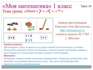 Урок 14Знаки « », « », « = »
«Моя математика» 1 класс Урок 14
Тема урока: «
Советы учителю.
Презентация к уроку составлена на основе заданий, расположенных в учебнике.
Рекомендую открыть учебник на странице с данным уроком, прочитать задания и
просмотреть их в данной презентации в режиме демонстрации.
Внимание!
Некоторые задания можно выполнять интерактивно. Например, продолжить ряд,
сравнить или вставить пропущенные числа. Для этого презентацию надо
перевести в режим редактирования.
Автор презентации
Татузова Анна Васильевна
http://avtatuzova.ru
учитель школы № 1702
г. Москвы
 