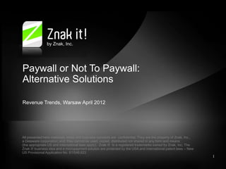 by Znak, Inc.




Paywall or Not To Paywall:
Alternative Solutions

Revenue Trends, Warsaw April 2012




All presented here materials, ideas and business concepts are confidential. They are the property of Znak, Inc.,
a Delaware corporation; and, they cannot be used, copied, distributed nor shared in any form and means
(the appropriate US and international laws apply). Znak it! Is a registered trademarks owned by Znak, Inc. The
Znak it! business idea and a micropayment solution are protected by the USA and international patent laws – New
US Provisional Application No. 61/046,623
                                                                                                                   1
 