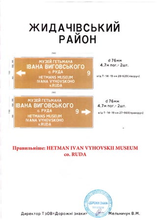 100150100100150100
ЖИДАЧІВСЬКИИ
РАЙОН
d 76мм
4,7м пог.- 2шт.
а /д Т- 14- 19 км 28+620(ліворуч)
2900
d 76мм
4,7м пог.- 2шт.
а /д Т- 14- 19 км 27+960(праворуч)
МУЗЕИ ге ть м а н а
ІВАНА ВИГОВСЬКОГО
с. РУДА 9
HETMANS MUSEUM
IVANA VYHOVSKOHO
v.RUDA
2900
МУЗЕИ ГЕТЬМАНА
ІВАНА ВИГОВСЬКОГО
С. РУДА 9
HETMANS MUSEUM
IVANA VYHOVSKOHO
v.RUDA
«ДОРОЖНІ ЗНАКИ
32127030
Директор ТзОВ«Дорожні знаки» ельничук В.М.
Правильніше: HETMAN IVAN VYHOVSKII MUSEUM
co. RUDA
 