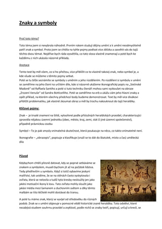 Znaky a symboly

Proč toto téma?

Toto téma jsem si nevybrala náhodně. Prvním rokem studuji dějiny umění a k umění neodmyslitelně
patří znak a symbol. Proto jsem se chtěla na tyhle pojmy podívat více zblízka a zasvětit vás do tajů
těchto dvou témat. Nejdříve bych ráda vysvětlila, co tato slova vlastně znamenají a poté bych ke
každému z nich ukázala názorné příklady.

Anotace

Tento text by měl všem, co si ho přečtou, více přiblížit co to vlastně takový znak, nebo symbol je, a
kde všude se můžeme s těmito pojmy setkat.
Poté se tu blíže seznámíte se symboly s uměním a jeho rozdělením. Po rozdělení si symbolu v umění
se zaměříme na jeho čtení na určitém díle, kde si názorně ukážeme ikonografický popis na „Sixtínské
Madoně“ od Raffaela Santiho a poté si tuto techniku čtenáři mohou sami vyzkoušet na obraze
„Zrození Venuše“ od Sandra Botticelliho. Poté se zaměříme na erb a ukážu vám jeho hlavní znaky a
opět příklad, na kterém všechny předchozí body budeme demonstrovat. Text by měl více divákovi
přiblížit problematiku, jak vlastně zkoumat obraz a měl by trochu nakouknout do tajů heraldiky.

Klíčové pojmy:

Znak – je trvalé znamení na štítě, vytvořené podle příslušných heraldických pravidel, charakterizující
zpravidla nějakou územní jednotku (obec, město, kraj, zemi, stát či jiné územní společenství),
případně právnickou osobu

Symbol – To je pak smysly vnímatelná skutečnost, která poukazuje na něco, co takto vnímatelné není.

Ikonografie – „obrazopis“, popisuje a klasifikuje (snaží se to dát do škatulek, místo a čas) umělecká
díla



Původ

Kdybychom chtěli přesně datovat, kdy se poprvé setkáváme se
znakem a symbolem, museli bychom jít až na počátek lidstva.
Tedy předřevším u symbolu. Když si totiž vybavíme jeskyní
malířství, tak uvidíme, že se na stěnách často vyskytovala i
zvířata, která se nelovila a tudíž tyto kresby nesloužily jen jako
jakési motivační ikony k lovu. Tato zvířata mohly sloužit jako
jakási média mezi šamanem a duchovním světem a díky těmto
malbám se tito léčitelé mohli dostávat do transu.

A poté tu máme znak, který se vyvíjel od středověku do různých
podob. Znak se v umění objevuje v pomocné vědě historické zvané heraldika. Toto odvětví, které
nezabývá studiem souhrnu pravidel a zvyklostí, podle nichž se znaky tvoří, popisují, určují a kreslí, se
 