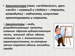 • Архитектура (лат. «architecture», греч.
«archi» – главный и «tektoc» – строить,
возводить) – зодчество, искусство
проектировать и строить.
• Архитекторы – люди,
разрабатывающие проекты,
главным образом художественную
часть, внешний облик здания,
связывая его с техническими
характеристиками, по которым
затем строятся здания, ансамбли,
города.
 