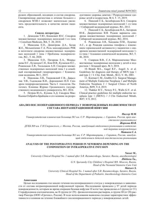 12 Znanstvena misel journal №59/2021
редких образований, входящих в состав синдрома.
Своевременная диагностика и лечение больного с
синдромом МЭН-1 позволяет значительно увели-
чить продолжительность и качество жизни паци-
ента.
Список литературы
1. Демидова Т.Ю., Кишкович Ю.С. Синдром
множественных эндокринных неоплазий 1-го типа
// Consilium Medicum, №4, Т. 20, 2018.
2. Мамедова Е.О., Димитрова Д.А., Белая
Ж.E., Мельниченко Г.А. Роль некодирующих РНК
в патогенезе синдрома множественных эндокрин-
ных неоплазий 1 типа // Проблемы эндокриноло-
гии, №2., Т. 66, 2020.
3. Мамедова Е.О., Пигарова Е.А., Мокры-
шева Н.Г., Кузнецов С.Н., Ким И.В., Кузнецов Н.С.,
Рожинская Л.Я., Тюльпаков А.Н. Синдром множе-
ственных эндокринных неоплазий типа 1 и семей-
ный изолированный гиперпаратиреоз // Клиниче-
ская медицина, №11, 2015.
4. Никонова Л.В., Тишковский С.В., Давыд-
чик Э.В., Гадомская В.И., Дорошкевич И.П. Син-
дром гиперпролактинемии. Часть I. этиология. Па-
тогенез. Клиника Журнал Гродненского государ-
ственного медицинского университета, №3, 2016.
5. Петров Ю.А., Купина А.Д. Синдром Мак-
Кьюна-Олбрайта-Брайцева и его влияние на репро-
дуктивное здоровье девочек // Репродуктивное здо-
ровье детей и подростков, № 4, Т. 15, 2019.
6. Пинский С.Б., Белобородов В.А. Синдром
множественных эндокринных неоплазий 1 -го типа
// Сибирский медицинский журнал, №1, 2012.
7. Пинский С.Б., Белобородов В.А., Батороев
Ю.К., Дворниченко В.В. Редкие варианты син-
дрома множественных эндокринных неоплазий //
Сибирский медицинский журнал, №2, 2016.
8. Рожинская Л.Я., Хандаева П.М., Луценко
А.С., и др. Рецидив аденомы гипофиза с измене-
нием гормональной активности у пациентки с син-
дромом множественной эндокринной неоплазии 1-
го типа // Альманах клинической медицины, №3, Т.
46, 2018.
9. Смирнов В.В., С.А. Мирошниченко Мно-
жественные эндокринные неоплазии у детей и под-
ростков // Лечащий врач, № 3, 2018.
10. Brandi M.L., Gagel R.F., Angeli A. et al.
Guidelines for diagnosis and therapy of MEN type 1
and type 2 // J. Clin. End. Metab., №12, V. 86, 2001.
11. Kiernan C.M., Grubbs E.G. Surgical Manage-
ment of Multiple Endocrine Neoplasia 1 and Multiple
Endocrine Neoplasia 2 // Surgical Clinics of North
America, №99, V.4, 2019.
12. Thakker R.V., Newey P.J., Walls G.V. et al.
Clinical practice guidelines for multiple endocrine ne-
oplasia type 1 (MEN1) // J Clin Endocrinol Metab,
№97, V.9, 2012.
АНАЛИЗ ПОСЛЕОПЕРАЦИОННОГО ПЕРИОДА У НОВОРОЖДЕННЫХ ВЗАВИСИМОСТИ ОТ
СОСТАВА ИНТРАОПЕРАЦИОННОЙ ИНФУЗИИ
Нассер М.М.
Университетская клиническая больница №1 им. С.Р. Миротворцева, г. Саратов, Россия, врач ане-
стезиолог-реаниматолог
Жиркова Ю.В.
ДГКБ №9 им. Г.Н.Сперанского, г. Москва, Россия, заведующий отделением реанимации и интенсив-
ной терапии новорожденных
Матвеев С.А.
Университетская клиническая больница №1 им. С.Р. Миротворцева, г. Саратов, Россия, заведую-
щий отделением детской анестезиологии-реанимации
ANALYSIS OF THE POSTOPERATIVE PERIOD IN NEWBORNS DEPENDING ON THE
COMPOSITION OF INTRAOPERATIVE INFUSION
Nasser M.,
University Clinical Hospital No. 1 named after S.R. Razumovskogo, Saratov, Russia, anesthesiologist
Zhirkova Yu.,
G.N. Speransky City Children’s Hospital №9, Moscow, Russia,
Head of the Neonatal Intensive Care Unit
Matveev S.
University Clinical Hospital No. 1 named after S.R. Razumovskogo, Saratov, Russia,
Head of the Department of Pediatric Anesthesiology-Intensive Care
Аннотация
Целью исследования стал анализ течения послеоперационного статуса у новорожденных в зависимо-
сти от состава интраоперационной инфузионной терапии. Исследование проведено у 97 детей периода
новорожденности, которым во время операции базовая инфузия 10 мл/кг/час проводилась в I группе (n=31)
Стерофундином изотоническим, во II группе (n=29) - физиологическим раствором, в группе III (n=28) рас-
твор Рингера (ООО «Гротекс», Россия). В ходе использования выявлены сходные характеристики эффек-
тивности и влияния на течение ближайшего послеоперационного периода у новорожденных детей.
 