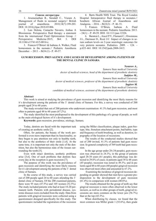16 Znanstvena misel journal №59/2021
Список литературы
1. Arumainathan R., Stendall C., Visram A.
Management of fluids in neonatal surgery// British
journal of anaesthesia. 2018;18(7):199-203.
DOI: 10.1016/j.bjae.2018.03.006.
2. Lais Helena, Camacho Navarro, Joshua A
Bloomstone. Perioperative fluid therapy: a statement
from the international Fluid Optimization Group. //
Perioperative Medicine.2015; №4: 3. DOI
10.1186/s13741-015-0014-z.
3. Frances O’Brien1 & Isabeau A. Walker, Fluid
homeostasis in the neonate.// Pediatric Anesthesia
December. – 2013. - №24 (1) - Р. 49-57.
4. Barts Health NHS Trust. The Royal London
Hospital. Intraoperative fluid therapy in neonates.//
Southern African Journal of Anaesthesia and
Analgesia. – 2016. - №22(2) – Р. 46–51.
5. Frances O’Brien, Isabeau A. Fluid
homeostasis in the neonate. Pediatric Anesthesia. 2013.
- 24(1). - Р. 49-59. DOI: 10.1111/pan.12326.
6. Baraton L., Ancel P.Y., Flamant С.; Orsonneau
J.L., Darmaun D., Rozé J.C. Impact of changes in se-
rum sodium levels on 2-year neurologic outcomes for
very preterm neonates. Pediatrics. 2009. – 124. –
р.655–661. DOI: 10.1542/peds.2008-3415.
GUM RECESSION. PREVALENCE AND CAUSES OF DEVELOPMENT AMONG PATIENTS OF
THE DENTAL CLINIC IN SAMARA
Nesterov A.,
Samara State medical University
doctor of medical sciences, head of the department of prosthetic dentistry
Sadykov M.,
Samara State medical University
doctor of medical sciences, professor of the department of prosthetic dentistry
Sagirov M.
Samara State medical University
candidate of medical sciences, assistant of the department of prosthetic dentistry
Abstract
This work is aimed at studying the prevalence of gum recession and identifying the most likely reasons for
it`s development among the patients of the 3` dental clinic of Samara. For this, a survey was conducted of 200
people aged 24 to 60 years.
The study revealed that out of 200 patients who underwent examination: 41.3% had gum recession, and most
often in patients aged 48 to 60 years (67.2%).
The study identified the most predisposed to the development of this pathology of a group of people, as well
as the main etiological factors of it`s development.
Keywords: gum recession, prevalence, etiology, Samara.
Today, dentists are faced with the important task
of creating an aesthetic smile [2].
Often, for patients, the beauty of the work per-
formed is even more important than its functionality, so
they began to pay attention not only to healthy teeth,
but also to the aesthetics of their smile [1,4]. At the
same time, it is important not only the state of the den-
tition, but also the harmonious state of the tissues sur-
rounding the tooth [5].
Even with intact dentition, aesthetic problems
arise [3,6]. One of such problems that dentists face
every day at the reception is gum recession [7].
The purpose of this work was the prevalence of
gum recession and identifying the most likely reasons
for it`s development among the patients of the 3` dental
clinic of Samara.
In the course of this study, a survey was carried
out of 200 people aged 24 to 60 years attending the 3`
dental clinic of Samara. Of the 200 examined patients,
there were 95 men (47.5%) and 105 women (52.5%).
The study included patients who had at least 18-20 per-
manent teeth. Patients with periodontal disease, sys-
temic diseases were excluded from the study. Data from
patients with gingival recession were collected using a
questionnaire designed specifically for this study. The
questionnaire included the registration of the recession
using the Miller classification, plaque index, gum bio-
type, bite, frenulum attachment points, bad habits, type
and frequency of teeth brushing, as well as duration, to-
pography of the location of recessions.
The results of the conducted studies showed that
out of 200 invited, 41.3% of patients had gum reces-
sion. In general complexity of 369 teeth had gum reces-
sion.
In the age group under 28 (34 people), gum reces-
sion was observed in 24.3%; in the group of patients
aged 28-38 years (61 people), this pathology was de-
tected in 29.6% of cases; in patients aged 38 to 48 years
(45 people), recession was noted in 49.3%; and in pa-
tients aged 48 to 60 years (60 people) gingival recession
was observed most often and amounted to 67.2%.
Examining the incidence of gingival recession de-
pending on gender showed that men have a greater pre-
disposition to the development of gum recession
(61.4%) in comparison with women (40.6%).
The results obtained for the group of teeth say that
gingival recession is more often observed in the lower
incisors, as well as in other groups of teeth, gingival re-
cessions are more common on the lower jaw (56.7%)
than at the top (43.3%).
When distributing by classes, we found that the
most common was Miller grade 1 (52.6%), then grade
 