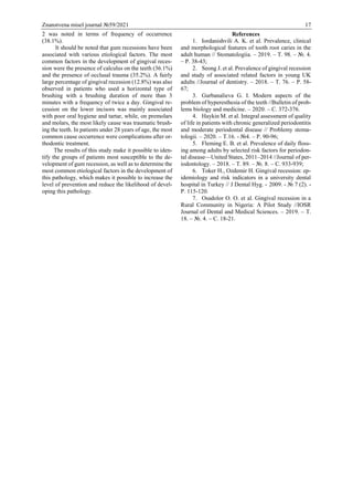 Znanstvena misel journal №59/2021 17
2 was noted in terms of frequency of occurrence
(38.1%).
It should be noted that gum recessions have been
associated with various etiological factors. The most
common factors in the development of gingival reces-
sion were the presence of calculus on the teeth (36.1%)
and the presence of occlusal trauma (35.2%). A fairly
large percentage of gingival recession (12.8%) was also
observed in patients who used a horizontal type of
brushing with a brushing duration of more than 3
minutes with a frequency of twice a day. Gingival re-
cession on the lower incisors was mainly associated
with poor oral hygiene and tartar, while, on premolars
and molars, the most likely cause was traumatic brush-
ing the teeth. In patients under 28 years of age, the most
common cause occurrence were complications after or-
thodontic treatment.
The results of this study make it possible to iden-
tify the groups of patients most susceptible to the de-
velopment of gum recession, as well as to determine the
most common etiological factors in the development of
this pathology, which makes it possible to increase the
level of prevention and reduce the likelihood of devel-
oping this pathology.
References
1. Iordanishvili A. K. et al. Prevalence, clinical
and morphological features of tooth root caries in the
adult human // Stomatologiia. – 2019. – Т. 98. – №. 4.
– P. 38-43;
2. Seong J. et al. Prevalence of gingival recession
and study of associated related factors in young UK
adults //Journal of dentistry. – 2018. – Т. 76. – P. 58-
67;
3. Gurbanalieva G. I. Modern aspects of the
problem of hyperesthesia of the teeth //Bulletin of prob-
lems biology and medicine. – 2020. – С. 372-376.
4. Haykin M. et al. Integral assessment of quality
of life in patients with chronic generalized periodontitis
and moderate periodontal disease // Problemy stoma-
tologii. – 2020. – T.16. - №4. – P. 90-96;
5. Fleming E. B. et al. Prevalence of daily floss-
ing among adults by selected risk factors for periodon-
tal disease—United States, 2011–2014 //Journal of per-
iodontology. – 2018. – Т. 89. – №. 8. – С. 933-939;
6. Toker H., Ozdemir H. Gingival recession: ep-
idemiology and risk indicators in a university dental
hospital in Turkey // J Dentаl Hyg. -  2009. - № 7 (2). -
P. 115-120.
7. Osadolor O. O. et al. Gingival recession in a
Rural Community in Nigeria: A Pilot Study //IOSR
Journal of Dental and Medical Sciences. – 2019. – Т.
18. – №. 4. – С. 18-21.
 