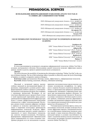18 Znanstvena misel journal №59/2021
PEDAGOGICAL SCIENCES
ИСПОЛЬЗОВАНИЕ ИНФОРМАЦИОННОЙ ТЕХНОЛОГИИ «ONLINE TEST PAD» В
УСЛОВИЯХ ДИСТАНЦИОННОГО ОБУЧЕНИЯ
Тажибаева Д.С.,
НАО «Медицинский университет Астана», д.м.н., профессор
Айтбаева Ж.Б.,
НАО «Медицинский университет Астана», д.м.н., профессор
Кабдуалиева Н.Б.,
НАО «Медицинский университет Астана», к.м.н., профессор
Бегларова Г.Е.,
НАО «Медицинский университет Астана», к.м.н., профессор
Тулеуов Т.Н.
НАО «Медицинский университет Астана», преподаватель
USE OF INFORMATION TECHNOLOGY "ONLINE TEST PAD" IN CONDITIONS OF DISTANCE
LEARNING
Tazhibaeva D.,
NJSC "Astana Medical University", Ph.D., Professor
Aitbaeva Zh.,
NJSC "Astana Medical University", Ph.D., Professor
Kabdualieva N.,
NJSC "Astana Medical University", Ph.D., professor
Beglarova G.,
NJSC "Astana Medical University", Ph.D., professor
Tuleuov T.
NJSC "Astana Medical University", lecturer
Аннотация
В статье рассматривается возможность внедрения информационной технологии «Online Test Pad» в
условиях дистанционного обучения. Использование данной технологии позволяет эффективно оценить
уровень знаний студентов, провести сравнительный анализ успеваемости.
Abstract
The article discusses the possibility of introducing the information technology "Online Test Pad" in the con-
text of distance learning. The use of this technology makes it possible to effectively assess the level of knowledge
of students, to conduct a comparative analysis of progress.
Ключевые слова: дистанционное обучение, оценка, эффективность, информационная технология.
Keywords: distance learning, assessment, efficiency, information technology.
Массовый и экстренный переход высших
учебных заведений на дистанционный формат об-
разования, совершенный в условиях резкого пере-
форматирования учебного процесса и лимитирова-
ния внешних и внутренних ресурсов, был сопряжен
с огромными трудностями. Во-первых, не все
участники образовательного процесса были готовы
к такой кардинальной перестройке ввиду разного
уровня развития информационной инфраструктуры
вузов и степени профессиональной компетенции
специалистов в сфере телекоммуникаций. Во-вто-
рых, разная степень освоения цифровых платформ
и сервисов не позволяла преподавателям полно-
ценно и оперативно использовать преимущества
информационных технологий. В-третьих, эффек-
тивность проведения занятий и лекций ставилась в
зависимость от такого объективного показателя,
как качество интернет-соединения. В-четвертых,
формирование информационной образовательной
среды сопровождалось не только созданием элек-
тронных ресурсов, но и их методически и целена-
правленно последовательным предоставление уда-
ленным пользователям интерфейсов, что приво-
дило к затратам большого количества времени. В-
пятых, от преподавателей требовалось применение
эмпирических инноваций в образовательном про-
цессе при дистанционном формате обучения, что
представляло определенные трудности. В-шестых,
в условиях электронного обучения одной из ключе-
вых проблем, снижающих качество образования в
условиях дистанционного формата обучения, явля-
ется ограничение возможностей контроля над успе-
ваемостью обучающихся [7, 8].
Учитывая вышеотмеченные факты, поиск и ис-
пользование технологий, которые позволяли бы не
только эффективно передать электронный контент,
но и способствовали адекватному контролю усвое-
ния знаний, а также позволяли обеспечить образо-
вательный процесс в условиях неустойчивого ин-
тернет–соединения является весьма актуальным. В
этом аспекте заслуживает большого внимания тех-
нология «Online Test Pad» [3].
 