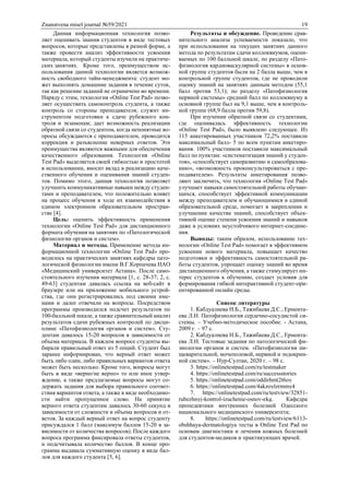 Znanstvena misel journal №59/2021 19
Данная информационная технология позво-
ляет оценивать знания студентов в виде тестовых
вопросов, которые представлены в разной форме, а
также провести анализ эффективности усвоения
материала, который студенты изучили на практиче-
ских занятиях. Кроме того, преимуществом ис-
пользования данной технологии является возмож-
ность свободного тайм-менеджмента: студент мо-
жет выполнять домашние задания в течение суток,
так как решение заданий не ограничено во времени.
Наряду с этим, технология «Online Test Pad» позво-
ляет осуществить самоконтроль студента, а также
контроль со стороны преподавателя; служит ин-
струментом подготовки к сдаче рубежного кон-
троля и экзаменам; дает возможность реализации
обратной связи со студентом, когда непонятные во-
просы обсуждаются с преподавателем, проводится
коррекция и разъяснение неверных ответов. Эти
преимущества являются важными для обеспечения
качественного образования. Технология «Online
Test Pad» выделяется своей гибкостью и простотой
в использовании, вносит вклад в реализацию каче-
ственного обучения и оценивания знаний студен-
тов. Помимо этого, данная технология позволяет
улучшить коммуникативные навыки между студен-
тами и преподавателем, что положительно влияет
на процесс обучения в ходе их взаимодействия в
едином электронном образовательном простран-
стве [4].
Цель: оценить эффективность применения
технологии «Online Test Pad» для дистанционного
формата обучения на занятиях по «Патологической
физиологии органов и систем».
Материал и методы. Применение метода ин-
формационной технологии «Online Test Pad» про-
водилось на практических занятиях кафедры пато-
логической физиологии имени В.Г.Корпачева НАО
«Медицинский университет Астана». После само-
стоятельного изучения материала [1, с. 28-37; 2, с.
49-63] студентам давалась ссылка на веб-сайт в
браузере или на приложение мобильного устрой-
ства, где они регистрировались под своими име-
нами и далее отвечали на вопросы. Посредством
программы производился подсчет результатов по
100-балльной шкале, а также сравнительный анализ
результатов сдачи рубежных контролей по дисци-
плине «Патофизиология органов и систем». Сту-
дентам давалось 15-20 вопросов в зависимости от
объема материала. В каждом вопросе студенты вы-
бирали правильный ответ из 5 опций. Студент был
заранее информирован, что верный ответ может
быть либо один, либо правильных вариантов ответа
может быть несколько. Кроме того, вопросы могут
быть в виде «верно/не верно» то или иное утвер-
ждение, а также предлагаемые вопросы могут со-
держать задания для выбора правильного соответ-
ствия вариантов ответа, а также в виде необходимо-
сти найти пропущенное слово. На принятие
верного ответа студентам давалось 30-60 секунд в
зависимости от сложности и объема вопросов и от-
ветов. За каждый верный ответ на вопрос студенту
присуждался 1 балл (максимум баллов 15-20 в за-
висимости от количества вопросов). После каждого
вопроса программа фиксировала ответы студентов,
и подсчитывала количество баллов. В конце про-
грамма выдавала суммативную оценку в виде бал-
лов для каждого студента [5, 6].
Результаты и обсуждение. Проведение срав-
нительного анализа успеваемости показало, что
при использовании на текущих занятиях данного
метода по результатам сдачи коллоквиумов, оцени-
ваемых по 100 балльной шкале, по разделу «Пато-
физиология кардиоваскулярной системы» в основ-
ной группе студентов были на 2 балла выше, чем в
контрольной группе студентов, где не проводили
оценку знаний на занятиях данным методом (55,1
балл против 53,1); по разделу «Патофизиология
нервной системы» средний балл по коллоквиуму в
основной группе был на 9,1 выше, чем в контроль-
ной группе (68,9 балла против 59,8).
При изучении обратной связи со студентами,
где оценивалась эффективность технологии
«Online Test Pad», было выявлено следующее. Из
115 анкетированных участников 72,2% поставили
максимальный балл- 5 по всем пунктам анкетиро-
вания. 100% участников поставили максимальный
балл по пунктам: «систематизация знаний у студен-
тов», «способствует саморазвитию и самообразова-
нию», «возможность проконсультироваться с пре-
подавателем». Результаты анкетирования позво-
ляют заключить, что технология «Online Test Pad»
улучшает навыки самостоятельной работы обучаю-
щихся, способствует эффективной коммуникации
между преподавателем и обучающимися в единой
образовательной среде, помогает в закреплении и
улучшении качества знаний, способствует объек-
тивной оценке степени усвоения знаний и навыков
даже в условиях неустойчивого интернет-соедине-
ния.
Выводы: таким образом, использование тех-
нологии «Online Test Pad» помогает в эффективном
усвоении нового материала, повышает качество
подготовки и эффективность самостоятельной ра-
боты студентов, упрощает оценку знаний во время
дистанционного обучения, а также стимулирует ин-
терес студентов к обучению, создает условия для
формирования гибкой интерактивной студент-ори-
ентированной онлайн среды.
Список литературы
1. Кабдуалиева Н.Б., Тажибаева Д.С., Ермента-
ева Л.Н. Патофизиология сердечно-сосудистой си-
стемы. – Учебно-методическое пособие. - Астана,
2009 г. – 97 с.
2. Кабдуалиева Н.Б., Тажибаева Д.С., Ермента-
ева Л.Н. Тестовые задания по патологической фи-
зиологии органов и систем. «Патофизиология пи-
щеварительной, мочеполовой, нервной и эндокрин-
ной систем». – Нур-Султан, 2020 г. – 98 с.
3. https://onlinetestpad.com/ru/testmaker
4. https://onlinetestpad.com/ru/successstories
5. https://onlinetestpad.com/oddirhmt2t6oy
6. https://onlinetestpad.com/4akzoylzrmmy4
7. https://onlinetestpad.com/ru/testview/32851-
rubezhnyj-kontrol-izuchenie-osnov-ekg. Кафедра
пропедевтики внутренних болезней Одесского
национального медицинского университета;
8. https://onlinetestpad.com/ru/testview/6113-
obshhaya-dermatologiya тесты в Online Test Pad по
основам диагностики и лечения кожных болезней
для студентов-медиков и практикующих врачей.
 