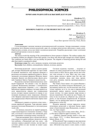 20 Znanstvena misel journal №59/2021
PHILOSOPHICAL SCIENCES
ПОЧИТАНИЕ РОДИТЕЛЕЙ КАК ВЫСШИЙ ДОЛГ ИУДЕЯ
Дорофеева Т.Г.,
Канд. философских наук, доцент
Пугачева Н.П.
Канд. философских наук, доцент
Пензенский государственный аграрный университет, г. Пенза, Россия
HONORING PARENTS AS THE HIGHEST DUTY OF A JEW
Dorofeeva T.,
PhD, associate professor
Pugacheva N.
PhD, associate professor
Penza State Agrarian University, Penza, Russia
Аннотация
Статья раскрывает значение заповеди почитания родителей в иудаизме. Авторы показывают, почему
в иудаизме дети обязаны почитать родителей, даже тех, которые недостаточно заботились о своих детях.
Перечислены условия, когда сын может ослушаться родителей. Подробно рассмотрен этикет почитания
родителей при жизни и после их смерти.
Abstract
The article reveals the meaning of the commandment to honor parents in Judaism. The authors explain why
in Judaism children are obliged to honor their parents, even those who did not take enough care of their children.
The conditions are listed when a son can disobey his parents. The etiquette of honoring parents during life and
after their death is considered in detail.
Ключевые слова: Бог, дети, заповеди, иудаизм, почитание, родители.
Keywords: God, children, commandments, Judaism, reverence, parents.
Почитание родителей – одна из десяти запове-
дей, которые Всевышний произнес на горе Синай.
О великой значимости этой заповеди написано в
различных источниках еврейской мудрости. Десять
заповедей, полученные пророком Моисеем, имеют
названия: Декалог или Десятисловие; Десять рече-
ний; Скрижали Завета; Скрижали свидетельства.
В иудаизме отмечается феноменальность запо-
ведей Скрижалей. Это связано с тем, что Декалог
служение Всевышнему связывает с основополага-
ющими моральными нормами, а не с обрядами.
Библейские пророки впервые в истории провозгла-
сили превосходство морали над отправлением
культа, которое лишено ценности в отрыве от ис-
полнения индивидом своих моральных обязанно-
стей. Пророки трактовали моральные предписания
как универсальные общечеловеческие нормы пове-
дения [1].
Обязанность уважать и почитать отца и мать –
основа еврейской традиции. Тора признает равно-
ценными почитание Всевышнего и почтение роди-
телей, ибо:
- эта заповедь находится на первой скрижали,
гдерегламентируются отношения человека с Твор-
цом, а не входит в последние пять заповедей, кото-
рые узаконивают отношения между людьми [2];
- Тора рассматривает Бога и родителей как со-
участников в создании ребенка: родители создают
тело ребенка, а Всевышний дает ему душу – оба
«вклада» важны в равной степени, так как при от-
сутствии любого из них человек не может суще-
ствовать [3].
Согласно иудаизму «человек … получает от
каждого из своих родителей по пять частей своего
тела и десять от Бога. Кости, вены, ногти, мозг и бе-
лок глаза исходят от отца. Мать дает ему кожу,
плоть, кровь, волосы и зрачок глаза. Бог дает ему
следующее: дыхание, душу, свет лица, зрение,
слух, речь, осязание, чувство, проницательность и
понимание [5].
Рав Элиягу Эссас пишет, что «строя общение с
родителями, мы учимся почитать Всевышнего, по-
настоящему ценить все, что Он посылает нам. И не
только хорошее, но и то, что нам в определенный
жизненный период кажется плохим (исключи-
тельно потому, что наше видение мира весьма и
весьма ограничено). На самом же деле Творец, ни-
кому из нас не желая зла, оберегает нас, таким об-
разом, от еще больших неприятностей. И нередко
бывает, что по прошествии какого-то времени мы
убеждаемся в этом» [6].
Иудаизм проводит четкую параллель между
почитанием родителей и чувством боязни перед
ними и благоговением пред Всевышним, в связи с
тем, что Тора говорит:
- «Чти отца своего и мать свою» (Исх., 20:12) –
и «Чти Бога» (Притчи царя Соломона, 3:9);
- «Бойтесь каждый матери своей и отца сво-
его» (Левит, 19:3) – и «Бога, Всесильного твоего,
бойся» (Втор., 6:13).
В Письменной Торе содержатся два повеления
о почитании родителей: в книге Исход (20, 12) ска-
зано: «Почитай отца своего и мать свою»; в книге
 