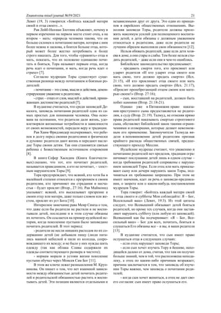 Znanstvena misel journal №59/2021 21
Левит (19, 3) говорится: «Бойтесь каждый матери
своей и отца своего...».
Рав Лейб-Нахман Злотник объясняет, почему в
первом изречении на первом месте стоит отец, а на
втором – мать: «природа человека такова, что он
больше склонен к почитанию матери, которая с ним
более нежна и ласкова, а боится больше отца, кото-
рый может более жестко потребовать и более
строго наказать. Для того, чтобы «уравнять» отца и
мать, показать, что их положено одинаково почи-
тать и бояться, Тора называет первым отца, когда
речь идет о почитании, и мать, когда речь идет о
страхе» [7].
Согласно мудрецам Торы существует суще-
ственная разница между почитанием и боязнью ро-
дителей:
- почитание – это слова, мысли и действия, демон-
стрирующие уважение к родителям;
- страх – отказ от слов, мыслей и действий, прини-
жающих достоинство родителей [7].
В иудаизме считается, что среди заповедей Де-
калога, заповедь почитания родителей одна из са-
мых простых для понимания человека. Она осно-
вана на осознании, что родители дали жизнь, удо-
влетворяли жизненные потребности в зависимости
от своих возможностей, передали веру и традиции.
Рав Хаим Фридляндер подчеркивает, что ребе-
нок в долгу перед своими родителями и физически
и духовно: родители дают жизнь и передают насле-
дие Торы своим детям. Так они становятся связью
ребенка с Божественным источником откровения
[8].
В книге Сефер Хасидим (Книга благочести-
вых) сказано, что тот, кто почитает родителей,
называется праведником, а кто не почитает, – злост-
ным нарушителем Торы [9].
Тора предупреждает, что всякий, кто хотя бы в
малейшей степени относится с презрением к своим
родителям, кто причиняет им страдания и несча-
стья – будет проклят (Втор., 27:16). Рав Маймонид
указывает: всякий, кто высказывает презрение к
своим отцу или матери, даже только словом или же-
стом, проклят из уст Бога [10].
Интересное замечание рава Меир Симха о том,
что даже если бы родители не растили и не воспи-
тывали детей, последние и в этом случае обязаны
их почитать. Он ссылается на пример иудейской ис-
тории, когда поколению пустыни было заповедано
почитать родителей. В этот период:
- родители не несли никаких расходов по их со-
держанию детей (не добывали пищу (люди пита-
лись манной небесной и пили из колодца, сопро-
вождавшего их всюду; и не было у них нужды шить
одежду (так как облака Славы содержали их
одежды соответствующего размера в чистоте);
- нормам морали и устоям жизни поколение
пустыни обучал через Моисея Сам Бог [11].
В этом же ключе лежат размышления М. Круп-
никова. Он пишет о том, что нет взаимной зависи-
мости между обязанностью детей почитать родите-
лей и родительской обязанностью растить и воспи-
тывать детей. Эти позиции являются отдельными и
независимыми друг от друга. Это один из принци-
пов в еврейских общественных отношениях. Вы-
полняя заповеди Торы, родители должны прило-
жить максимум усилий для полноценного воспита-
ния детей, а дети обязаны с должным уважением
относиться к родителям, даже если родители не
лучшим образом выполняли свои обязанности [12].
Нельзя обижать родителей, даже если дети хозя-
ева в доме, а они стары и слабы. Тем более нельзя сты-
дить родителей, – даже если они в чем-то ошиблись.
Библейское законодательство предписывает:
- предавать смерти того, кто проклянет или
ударит родителя «И кто ударит отца своего или
мать свою, того должно предать смерти» (Исх.
21:15), «И кто проклинает отца своего или мать
свою, того должно предать смерти» (Исх. 21:17),
«Проклят пренебрегающий отцом своим или мате-
рью своею!» (Втор. 27:16);
- сын, восставший на родителей, должен быть
побит камнями (Втор. 21:18-21).
Однако уже в Пятикнижии право наказа-
ния преступного сына предоставляется не родите-
лям, а суду (Втор. 21:19). Талмуд, не отменяя прямо
права родителей наказывать смертью строптивого
сына, обставляет библейский закон такими ограни-
чениями и оговорками, которые делают невозмож-
ным его применение. Законоучители Талмуда ви-
дели в неповиновении детей родителям признак
крайнего распада общественных связей, предше-
ствующего приходу Мессии.
Иудейские мудрецы считают, что уважению и
почитанию родителей нет пределов, традиция огра-
ничивает послушание детей лишь в одном случае –
когда требования родителей сопряжены с наруше-
нием заповедей Торы. Если отец или мать приказы-
вают сыну или дочери нарушить закон Торы, под-
чиняться их требованию запрещено. При этом не
имеет значения, идет ли речь о заповеди-предписа-
нии, о запрете или о каком-нибудь постановлении
мудрецов Торы.
Тора говорит: «Бойтесь каждый матери своей
и отца своего и субботы Мои соблюдайте: Я – Бог,
Всесильный ваш» (Левит, 19:3). Из этой цитаты
следует, что Всевышний обязывает детей бояться
родителей, но кроме тех случаев, когда они застав-
ляют нарушить субботу (или любую из заповедей).
Всевышний как бы подчеркивает: «Я – Бог, Все-
сильный ваш» – Бог для всех, почитать, бояться и
слушаться Его обязаны все – и вы, и ваши родители
[13].
В иудаизме считается, что сын имеет право
ослушаться отца в следующих случаях:
- если отец нарушает заповеди Торы;
- если сын хочет изучать Тору в йешиве, нахо-
дящейся далеко от дома, считая, что там он получит
больше знаний, чем в той, что расположена непода-
леку, а отец по каким-либо причинам возражает;
причина заключается в том, что заповедь об изуче-
нии Торы важнее, чем заповедь о почитании роди-
телей;
- когда сын хочет жениться, а отец не дает сво-
его согласия: сын имеет право ослушаться его.
 