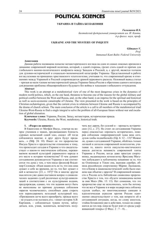 24 Znanstvena misel journal №59/2021
POLITICAL SCIENCES
УКРАИНА И ТАЙНА БЕЗЗАКОНИЯ
Гильманов В.Х.
Балтийский федеральный университет им. И. Канта,
д-р филол. наук, проф.
UKRAINE AND THE MYSTERY OF INIQUITY
Gilmanov V.
Prof.
Immanuel Kant Baltic Federal University
Аннотация
Данная работа посвящена попытке метаисторического взгляда на один из самых опасных кризисов в
динамике современной мировой политики, который, с одной стороны, грозит стать одной из причин для
глобального военно-политического конфликта между Западом и Россией, а, с другой, является толчком
для духовно-исторической и социально-экономической катастрофы Украины. Представленный в работе
взгляд основан на принципах христианского эсхатологизма, учитывая то, что современный кризис в отно-
шениях между Украиной и Россией сопровождается драмой церковного раскола. Основный вывод статьи
– призыв ко всем членам метаисторической триады Украина-Запад-Россия к обретению единого интеграла
для решения проблемы общеевропейского будущего без войны и эскалации глобального отчуждения.
Abstract
This work is an attempt at a metahistorical view of one of the most dangerous crises in the dynamics of
modern world politics, which, on the one hand, threatens to become one of the reasons for the global military and
political conflict between the West and Russia, and, on the other hand, is an impetus for the spiritual and historical
as well as socio-economic catastrophe of Ukraine. The view presented in the work is based on the principles of
Christian eschatologism, given that the current crisis in relations between Ukraine and Russia is accompanied by
the drama of church schism. The main conclusion of the article is a call to all members of the metahistorical triad
Ukraine-West-Russia to find a single integral to solve the problem of all-European future without war and escala-
tion of global alienation.
Ключевые слова: Украина, Россия, Запад, метаистория, историческая правда.
Keywords: Ukraine, Russia, the West, metahistory, historical truth.
1. «Разрез по живому»
В Евангелии от Матфея Иисус, отвечая на во-
прос учеников о знаках, предвещающих близость
суровых испытаний «дней зла», сказал: «И тогда
соблазнятся многие; и друг друга будут преда-
вать…» (Мф. 24: 10). Имеет ли это пророчество
Иисуса Христа о предательстве отношение к тому,
что происходит сегодня в Украине и что свидетель-
ствует о каком-то мистическом соблазне, пережи-
ваемом великой культурой украинского народа и
его месте в истории человечества? О чем думают
сегодняшние руководители Украины и как соотно-
сится эта дума с тем, о чем писал философ Влади-
мир Соловьев: «Идея нации есть не то, что она сама
думает о себе во времени, но то, что Бог думает о
ней в вечности» [23, с. 187]? Он и многие другие
мыслители уже давно поставили вопрос о символи-
ческих заданиях судеб различных культур-цивили-
заций в соответствии с их культурными кодами,
предупреждая, однако, что эти задания могут быть
не выполнены по причине духовных соблазнов
«врагов человеческих», способных даже стереть
или перекодировать исходный культурный код.
«Призванием легче всего пренебречь: прежде всего
– не угадать и не осознать его, - пишет историк А.В.
Карташев, - соблазниться чужим путем, заблу-
диться, или, узнав, залениться, возмечтать полу-
чить все даром, без усилий и – пропасть историче-
ски» [12, с. 27]. Не стоит ли сегодняшняя Украина
перед опасностью «пропасть исторически», пове-
рив соблазнам «мироправителей тьмы века сего,
духов злобы поднебесной» (Еф. 6: 12 – 13)? Можно
ли, думая о сегодняшней Украине, обойтись только
логикой и логосом современной политологии, учи-
тывая то, какого почти оккультно-мистического
накала достигла ненависть современной элиты
Украины к России, когда даже простую спортс-
менку, выдающуюся легкоатлетку Ярославу Магу-
чих побуждают к публичному покаянию за то, что
на Олимпиаде в Токио она, выиграв серебро, об-
няла российскую спортсменку Марию Ласицкене,
что в Киеве в националистической злобе было оце-
нено как объятие с врагом? В современной ненави-
сти к России есть библейская символика пророче-
ства Христа о том, что «будете ненавидимы всеми
за имя Мое» (Мк. 13: 13). Нет сомнения, что это
пророчество еще не исполнилось, хотя бы потому
что не все в Украине и в мире подверглись соблазну
«духов злобы», но многочисленные санкции и
идеологическая агрессия против России одно-
значно свидетельствуют о том, как непросто ей в
сегодняшней ситуации, когда, по слову апостола,
«тайна беззакония уже в действии, только не совер-
шится до тех пор, пока не будет взят от среды удер-
живающий теперь» (2 Фесс. 2 : 7 – 8)…
 