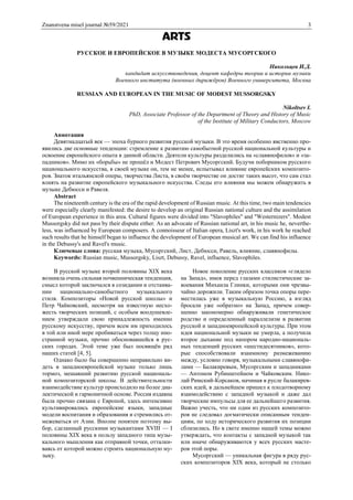 Znanstvena misel journal №59/2021 3
ARTS
РУССКОЕ И ЕВРОПЕЙСКОЕ В МУЗЫКЕ МОДЕСТА МУСОРГСКОГО
Никольцев И.Д.
кандидат искусствоведения, доцент кафедры теории и истории музыки
Военного института (военных дирижёров) Военного университета, Москва
RUSSIAN AND EUROPEAN IN THE MUSIC OF MODEST MUSSORGSKY
Nikoltsev I.
PhD, Associate Professor of the Department of Theory and History of Music
of the Institute of Military Conductors, Moscow
Аннотация
Девятнадцатый век — эпоха бурного развития русской музыки. В это время особенно явственно про-
явились две основные тенденции: стремление к развитию самобытной русской национальной культуры и
освоение европейского опыта в данной области. Деятели культуры разделились на «славянофилов» и «за-
падников». Мимо их «борьбы» не прошёл и Модест Петрович Мусоргский. Будучи поборником русского
национального искусства, в своей музыке он, тем не менее, испытывал влияние европейских композито-
ров. Знаток итальянской оперы, творчества Листа, в своём творчестве он достиг таких высот, что сам стал
влиять на развитие европейского музыкального искусства. Следы его влияния мы можем обнаружить в
музыке Дебюсси и Равеля.
Abstract
The nineteenth century is the era of the rapid development of Russian music. At this time, two main tendencies
were especially clearly manifested: the desire to develop an original Russian national culture and the assimilation
of European experience in this area. Cultural figures were divided into "Slavophiles" and "Westernizers". Modest
Mussorgsky did not pass by their dispute either. As an advocate of Russian national art, in his music he, neverthe-
less, was influenced by European composers. A connoisseur of Italian opera, Liszt's work, in his work he reached
such results that he himself began to influence the development of European musical art. We can find his influence
in the Debussy's and Ravel's music.
Ключевые слова: русская музыка, Мусоргский, Лист, Дебюсси, Равель, влияние, славянофилы.
Keywords: Russian music, Mussorgsky, Liszt, Debussy, Ravel, influence, Slavophiles.
В русской музыке второй половины XIX века
возникла очень сильная почвенническая тенденция,
смысл которой заключался в созидании и отстаива-
нии национально-самобытного музыкального
стиля. Композиторы «Новой русской школы» и
Петр Чайковский, несмотря на известную несхо-
жесть творческих позиций, с особым воодушевле-
нием утверждали свою принадлежность именно
русскому искусству, причем всем им приходилось
в той или иной мере пробиваться через толщу ино-
странной музыки, прочно обосновавшейся в рус-
ских городах. Этой теме уже был посвящён ряд
наших статей [4, 5].
Однако было бы совершенно неправильно ви-
деть в западноевропейской музыке только лишь
тормоз, мешавший развитию русской националь-
ной композиторской школы. В действительности
взаимодействие культур происходило на более диа-
лектической и гармоничной основе. Россия издавна
была прочно связана с Европой, здесь интенсивно
культивировались европейские языки, западные
модели воспитания и образования и стремились от-
межеваться от Азии. Вполне понятен поэтому вы-
бор, сделанный русскими музыкантами ХVIII — I
половины XIX века в пользу западного типа музы-
кального мышления как отправной точки, отталки-
ваясь от которой можно строить национальную му-
зыку.
Новое поколение русских классиков «глядело
на Запад», имея перед глазами стилистические за-
воевания Михаила Глинки, которыми они чрезвы-
чайно дорожили. Таким образом точка опоры пере-
местилась уже в музыкальную Россию, а взгляд
бросали уже «обратно» на Запад, причем совер-
шенно закономерно обнаруживали генетическое
родство и определенный параллелизм в развитии
русской и западноевропейской культуры. При этом
идея национальной музыки не умерла, а получила
второе дыхание под напором народно-националь-
ных тенденций русских «шестидесятников», кото-
рые способствовали взаимному размежеванию
между, условно говоря, музыкальными славянофи-
лами — Балакиревым, Мусоргским и западниками
— Антоном Рубинштейном и Чайковским. Нико-
лай Римский-Корсаков, начиная в русле балакирев-
ских идей, в дальнейшем пришел к плодотворному
взаимодействию с западной музыкой и даже дал
творческие импульсы для ее дальнейшего развития.
Важно учесть, что ни один из русских композито-
ров не следовал догматически описанным тенден-
циям, по ходу исторического развития их позиции
сблизились. Но в свете именно нашей темы можно
утверждать, что контакты с западной музыкой так
или иначе обнаруживаются у всех русских масте-
ров этой поры.
Мусоргский — уникальная фигура в ряду рус-
ских композиторов XIX века, который не столько
 