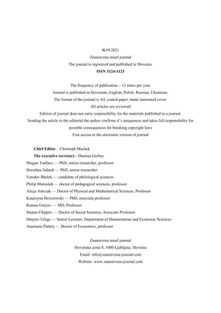 VOL.1
№59/2021
Znanstvena misel journal
The journal is registered and published in Slovenia.
ISSN 3124-1123
The frequency of publication – 12 times per year.
Journal is published in Slovenian, English, Polish, Russian, Ukrainian.
The format of the journal is A4, coated paper, matte laminated cover.
All articles are reviewed
Edition of journal does not carry responsibility for the materials published in a journal.
Sending the article to the editorial the author confirms it’s uniqueness and takes full responsibility for
possible consequences for breaking copyright laws
Free access to the electronic version of journal
Chief Editor – Christoph Machek
The executive secretary - Damian Gerbec
Dragan Tsallaev — PhD, senior researcher, professor
Dorothea Sabash — PhD, senior researcher
Vatsdav Blažek — candidate of philological sciences
Philip Matoušek — doctor of pedagogical sciences, professor
Alicja Antczak — Doctor of Physical and Mathematical Sciences, Professor
Katarzyna Brzozowski — PhD, associate professor
Roman Guryev — MD, Professor
Stepan Filippov — Doctor of Social Sciences, Associate Professor
Dmytro Teliga — Senior Lecturer, Department of Humanitarian and Economic Sciences
Anastasia Plahtiy — Doctor of Economics, professor
Znanstvena misel journal
Slovenska cesta 8, 1000 Ljubljana, Slovenia
Email: info@znanstvena-journal.com
Website: www.znanstvena-journal.com
 