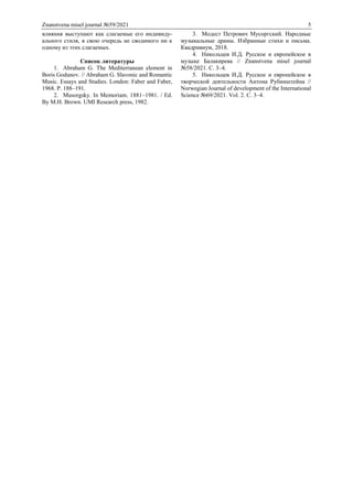 Znanstvena misel journal №59/2021 5
влияния выступают как слагаемые его индивиду-
ального стиля, в свою очередь не сводимого ни к
одному из этих слагаемых.
Список литературы
1. Abraham G. The Mediterranean element in
Boris Godunov. // Abraham G. Slavonic and Romantic
Music. Essays and Studies. London: Faber and Faber,
1968. P. 188–191.
2. Musorgsky. In Memoriam. 1881–1981. / Ed.
By M.H. Brown. UMI Research press, 1982.
3. Модест Петрович Мусоргский. Народные
музыкальные драмы. Избранные стихи и письма.
Квадривиум, 2018.
4. Никольцев И.Д. Русское и европейское в
музыке Балакирева // Znanstvena misel journal
№58/2021. С. 3–4.
5. Никольцев И.Д. Русское и европейское в
творческой деятельности Антона Рубинштейна //
Norwegian Journal of development of the International
Science №69/2021. Vol. 2. С. 3–4.
 