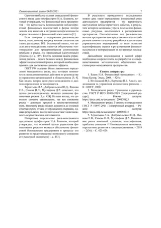 Znanstvena misel journal №59/2021 7
Одно из наиболее полных определений финан-
сового риска дано профессором И.А. Бланком, ко-
торый утверждает, что финансовый риск предприя-
тия – это вероятность возникновения неблагопри-
ятных финансовых последствий в форме потери
дохода или капитала в ситуации неопределенности
осуществления его финансовой деятельности [1].
Если говорить о содержании риск-менедж-
мента, то по данному вопросу мнения специалистов
также расходятся. В.В. Ветлинский пишет, что це-
лью риск-менеджмента является обеспечение «оп-
тимального для предпринимателя соотношение
прибыли и риска, его приемлемый (допустимый)
уровень» [2, с. 119]. То есть основная задача управ-
ления риском – поиск баланса между финансовым
эффектом и величиной риска, который необходимо
принять для достижения данного эффекта.
ГОСТ РФ содержат более лаконичное опреде-
ление менеджмента риска, под которым понима-
ются скоординированные действия по руководству
и управлению организацией в области риска [3; 4].
Как видно, вопрос цели риск-менеджмента в дан-
ном определении не поднимается.
Терентьева Л.А., Добровольская Ю.Д., Яшкова
Е.В., Синева Н.Л., Мустафина Д.Р. отмечают, что
целью риск-менеджмента является снижение фи-
нансовых рисков [5, с. 424]. На наш взгляд, это до-
вольно спорное утверждение, так как снижение
риска – довольно простой и неконструктивный
путь. Величину риска можно довести и до нулевой
отметки путем отказа от проведения операции, од-
нако результатом такого подхода станет невозмож-
ность осуществления деятельности.
Интересное определение риск-менеджмента
предложено профессором И.А. Бланком, который
утверждает, что основной целью управления фи-
нансовыми рисками является обеспечение финан-
совой безопасности предприятия в процессе его
развития и предотвращение возможного снижения
его рыночной стоимости [1, с. 433].
В результате проведенного исследования
можно дать такое определение: финансовый риск
деятельности предприятия – это вероятность
наступления неблагоприятного события, в резуль-
тате которого возможна утрата дохода или финан-
совых ресурсов, находящихся в распоряжении
предприятия. Соответственно под риск-менедж-
ментом предприятия нам представляется целесооб-
разным понимать систему разработки и реализации
управленческих мероприятий по всем аспектам
идентификации, оценки и регулирования финансо-
вых рисков и нейтрализации их негативных послед-
ствий.
Дальнейшие исследования в данной сфере
необходимо сосредоточить на разработки и совер-
шенствовании методического обеспечения си-
стемы риск-менеджмента предприятия.
Список литературы
1. Бланк И.А. Финансовый менеджмент. – К.:
Ника-Центр, Эльга, 2004. – 528 с.
2. Вітлінський В.В., Верченко П.І.. Аналіз, мо-
делювання та управління економічним ризиком. –
К.: КНЕУ, 2000.
3. Менеджмент риска. Принципы и руковод-
ство. ГОСТ Р ИСО 31000-2019 [Электронный ре-
сурс]. – Режим доступа:
https://docs.cntd.ru/document/1200170125
4. Менеджмент риска. Термины и определения
ГОСТ Р 51897-2011 [Электронный ресурс]. – Ре-
жим доступа:
https://docs.cntd.ru/document/1200088035
5. Терентьева Л.А., Добровольская Ю.Д., Яш-
кова Е.В., Синева Н.Л., Мустафина Д.Р. Финансо-
вые риски компаний: сущность, классификация,
проблемы снижения // Инновационная экономика:
перспективы развития и совершенствования. – 2019
. – 2(36). – С. 423-429.
 