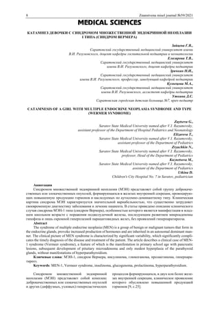 8 Znanstvena misel journal №59/2021
MEDICAL SCIENCES
КАТАМНЕЗ ДЕВОЧКИ С СИНДРОМОМ МНОЖЕСТВЕННОЙ ЭНДОКРИННОЙ НЕОПЛАЗИИ
I ТИПА (СИНДРОМ ВЕРМЕРА)
Зайцева Г.В.,
Саратовский государственный медицинский университет имени
В.И. Разумовского, доцент кафедры госпитальной педиатрии и неонатологии
Елизарова Т.В.,
Саратовский государственный медицинский университет
имени В.И. Разумовского, доцент кафедры педиатрии
Зрячкин Н.И.,
Саратовский государственный медицинский университет
имени В.И. Разумовского, профессор, заведующий кафедрой педиатрии
Кузнецова М.А.,
Саратовский государственный медицинский университет
имени В.И. Разумовского, ассистент кафедры педиатрии
Уткина Д.С.
Саратовская городская детская больница №7, врач-педиатр
CATAMNESIS OF A GIRL WITH MULTIPLE ENDOCRINE NEOPLASIA SYNDROME AND TYPE
(WERMER SYNDROME)
Zaytseva G.,
Saratov State Medical University named after V.I. Razumovsky,
assistant professor of the Department of Hospital Pediatrics and Neonatology
Elizarova T.,
Saratov State Medical University named after V.I. Razumovsky,
assistant professor of the Department of Pediatrics
Zryachkin N.,
Saratov State Medical University named after V.I. Razumovsky,
professor, Head of the Department of Pediatrics
Kuznetsova M.,
Saratov State Medical University named after V.I. Razumovsky,
assistant of the Department of Pediatrics
Utkina D.
Children's City Hospital No. 7 in Saratov, pediatrician
Аннотация
Синдромом множественной эндокринной неоплазии (МЭН) представляет собой группу доброкаче-
ственных или злокачественных опухолей, формирующихся в железах внутренней секреции, провоцирую-
щих повышенную продукцию гормонов и наследуемых по аутосомно-доминантному типу. Клиническая
картина синдрома МЭН характеризуется значительной вариабельностью, что существенно затрудняет
своевременную диагностику заболевания и лечение пациента. В статье приведено описание клинического
случая синдрома МЭН-1 типа (синдром Вермера), особенностью которого является манифестация в млад-
шем школьном возрасте с поражения поджелудочной железы, последующим развитием микроаденомы
гипофиза и лишь скромной гиперплазией паращитовидных желез, без проявлений гиперпаратиреоза.
Abstract
The syndrome of multiple endocrine neoplasia (MEN) is a group of benign or malignant tumors that form in
the endocrine glands, provoke increased production of hormones and are inherited in an autosomal dominant man-
ner. The clinical picture of MEN syndrome is characterized by significant variability, which significantly compli-
cates the timely diagnosis of the disease and treatment of the patient. The article describes a clinical case of MEN-
1 syndrome (Vermeer syndrome), a feature of which is the manifestation in primary school age with pancreatic
lesions, subsequent development of pituitary microadenoma and only modest hyperplasia of the parathyroid
glands, without manifestations of hyperparathyroidism.
Ключевые слова: МЭН-1, синдром Вермера, инсулинома, глюкоганома, пролактинома, гиперпара-
тиреоз.
Keywords: MEN-1, Vermeer syndrome, insulinoma, glucogenoma, prolactinoma, hyperparathyroidism.
Синдромом множественной эндокринной
неоплазии (МЭН) представляет собой комплекс
доброкачественных или злокачественных опухолей
и других (диффузных, узловых) гиперпластических
процессов формирующихся, в двух или более желе-
зах внутренней секреции, клиническое проявление
которого обусловлено повышенной продукцией
гормонов [9, с.25].
 