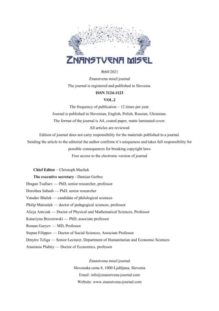 №60/2021
Znanstvena misel journal
The journal is registered and published in Slovenia.
ISSN 3124-1123
VOL.2
The frequency of publication – 12 times per year.
Journal is published in Slovenian, English, Polish, Russian, Ukrainian.
The format of the journal is A4, coated paper, matte laminated cover.
All articles are reviewed
Edition of journal does not carry responsibility for the materials published in a journal.
Sending the article to the editorial the author confirms it’s uniqueness and takes full responsibility for
possible consequences for breaking copyright laws
Free access to the electronic version of journal
Chief Editor – Christoph Machek
The executive secretary - Damian Gerbec
Dragan Tsallaev — PhD, senior researcher, professor
Dorothea Sabash — PhD, senior researcher
Vatsdav Blažek — candidate of philological sciences
Philip Matoušek — doctor of pedagogical sciences, professor
Alicja Antczak — Doctor of Physical and Mathematical Sciences, Professor
Katarzyna Brzozowski — PhD, associate professor
Roman Guryev — MD, Professor
Stepan Filippov — Doctor of Social Sciences, Associate Professor
Dmytro Teliga — Senior Lecturer, Department of Humanitarian and Economic Sciences
Anastasia Plahtiy — Doctor of Economics, professor
Znanstvena misel journal
Slovenska cesta 8, 1000 Ljubljana, Slovenia
Email: info@znanstvena-journal.com
Website: www.znanstvena-journal.com
 