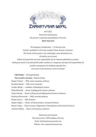 №77/2023
Znanstvena misel journal
The journal is registered and published in Slovenia.
ISSN 3124-1123
VOL.1
The frequency of publication – 12 times per year.
Journal is published in Slovenian, English, Polish, Russian, Ukrainian.
The format of the journal is A4, coated paper, matte laminated cover.
All articles are reviewed
Edition of journal does not carry responsibility for the materials published in a journal.
Sending the article to the editorial the author confirms it’s uniqueness and takes full responsibility for
possible consequences for breaking copyright laws
Free access to the electronic version of journal
Chief Editor – Christoph Machek
The executive secretary - Damian Gerbec
Dragan Tsallaev — PhD, senior researcher, professor
Dorothea Sabash — PhD, senior researcher
Vatsdav Blažek — candidate of philological sciences
Philip Matoušek — doctor of pedagogical sciences, professor
Alicja Antczak — Doctor of Physical and Mathematical Sciences, Professor
Katarzyna Brzozowski — PhD, associate professor
Roman Guryev — MD, Professor
Stepan Filippov — Doctor of Social Sciences, Associate Professor
Dmytro Teliga — Senior Lecturer, Department of Humanitarian and Economic Sciences
Anastasia Plahtiy — Doctor of Economics, professor
Znanstvena misel journal
Slovenska cesta 8, 1000 Ljubljana, Slovenia
Email: info@znanstvena-journal.com
Website: www.znanstvena-journal.com
 