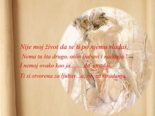 Nije moj život da se ti po njemu vladaš,
Nema tu šta drugo, osim ljubavi i nadanja !
I nemoj ovako kao ja.........da stradaš,
Ti si stvorena za ljubav...a, ne za stradanja.
 