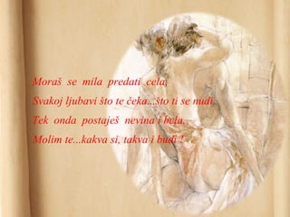 Moraš se mila predati cela,
Svakoj ljubavi što te čeka...što ti se nudi.
Tek onda postaješ nevina i bela,
Molim te...kakva si, takva i budi !
 