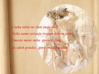 I neka ništa ne sluti moje ime,
Neka samo sečanja tvojom dušom jezde,
Umesto mene neka govore rime,
Ja odoh polako...gore, medju zvezde.
 