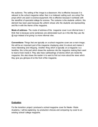 the audience. The setting of the image is a classroom; this is effective because it is 
relevant to the school magazine rather than in a irrelevant setting such as a shop.The 
props which are used is science equipment; this is effective because it contrasts with 
the standfirst of specialist college for science. The costume is the students uniform; this 
element has been used because the uniform shows who the students are representing 
and fits in with the theme of the magazine. 
Mode of address- The mode of address of the magazine cover is an informal tone; I 
think that is because some sentences are abbreviated such as in the title they use the 
@ sign instead of at giving it a more informal vibe. 
Conventions- Things that are typically on a school magazine cover are a main image; 
this will be an important part of the magazine displaying what it is about and makes it 
more interesting and intriguing. Another thing which is typically on a magazine is a 
headline; this is the part which draws the audience into the magazine making them want 
to read or look inside it. They also have subheadings of stories which are inside the 
magazine; this also draws the reader in to want to find out more about the news which 
they give you glimpse of on the front of the magazine. 
Evaluation 
For the transition project i produced a school magazine cover for Neale- Wade 
Academy. I will be explaining my production choices and comparing my cover to an 
existing school/ college magazine. 
 