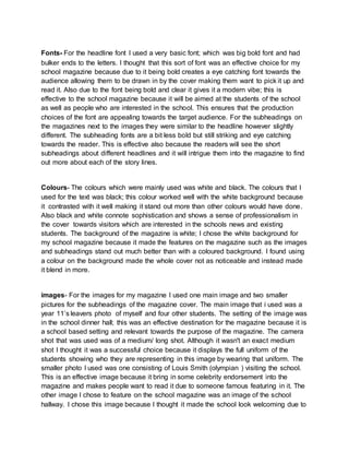 Fonts- For the headline font I used a very basic font; which was big bold font and had 
bulker ends to the letters. I thought that this sort of font was an effective choice for my 
school magazine because due to it being bold creates a eye catching font towards the 
audience allowing them to be drawn in by the cover making them want to pick it up and 
read it. Also due to the font being bold and clear it gives it a modern vibe; this is 
effective to the school magazine because it will be aimed at the students of the school 
as well as people who are interested in the school. This ensures that the production 
choices of the font are appealing towards the target audience. For the subheadings on 
the magazines next to the images they were similar to the headline however slightly 
different. The subheading fonts are a bit less bold but still striking and eye catching 
towards the reader. This is effective also because the readers will see the short 
subheadings about different headlines and it will intrigue them into the magazine to find 
out more about each of the story lines. 
Colours- The colours which were mainly used was white and black. The colours that I 
used for the text was black; this colour worked well with the white background because 
it contrasted with it well making it stand out more than other colours would have done. 
Also black and white connote sophistication and shows a sense of professionalism in 
the cover towards visitors which are interested in the schools news and existing 
students. The background of the magazine is white; I chose the white background for 
my school magazine because it made the features on the magazine such as the images 
and subheadings stand out much better than with a coloured background. I found using 
a colour on the background made the whole cover not as noticeable and instead made 
it blend in more. 
images- For the images for my magazine I used one main image and two smaller 
pictures for the subheadings of the magazine cover. The main image that i used was a 
year 11’s leavers photo of myself and four other students. The setting of the image was 
in the school dinner hall; this was an effective destination for the magazine because it is 
a school based setting and relevant towards the purpose of the magazine. The camera 
shot that was used was of a medium/ long shot. Although it wasn't an exact medium 
shot I thought it was a successful choice because it displays the full uniform of the 
students showing who they are representing in this image by wearing that uniform. The 
smaller photo I used was one consisting of Louis Smith (olympian ) visiting the school. 
This is an effective image because it bring in some celebrity endorsement into the 
magazine and makes people want to read it due to someone famous featuring in it. The 
other image I chose to feature on the school magazine was an image of the school 
hallway. I chose this image because I thought it made the school look welcoming due to 
 