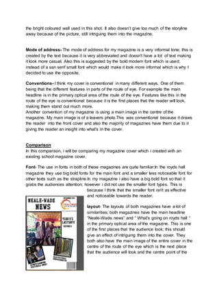 the bright coloured wall used in this shot. It also doesn’t give too much of the storyline 
away because of the picture, still intriguing them into the magazine. 
Mode of address- The mode of address for my magazine is a very informal tone; this is 
created by the text because it is very abbreviated and doesn't have a lot of text making 
it look more casual. Also this is suggested by the bold modern font which is used; 
instead of a san serif small font which would make it look more informal which is why I 
decided to use the opposite. 
Conventions- I think my cover is conventional in many different ways. One of them 
being that the different features in parts of the route of eye. For example the main 
headline is in the primary optical area of the route of the eye. Features like this in the 
route of the eye is conventional because it is the first places that the reader will look, 
making them stand out much more. 
Another convention of my magazine is using a main image in the centre of the 
magazine. My main image is of a leavers photo.This was conventional because it draws 
the reader into the front cover and also the majority of magazines have them due to it 
giving the reader an insight into what's in the cover. 
Comparison 
In this comparison, i will be comparing my magazine cover which i created with an 
existing school magazine cover. 
Font- The use in fonts in both of these magazines are quite familiar;In the royds hall 
magazine they use big bold fonts for the main font and a smaller less noticeable font for 
other texts such as the strapline.In my magazine i also have a big bold font so that it 
grabs the audiences attention; however i did not use the smaller font types. This is 
because I think that the smaller font isn't as effective 
and noticeable towards the reader. 
layout- The layouts of both magazines have a lot of 
similarities; both magazines have the main headline 
“Neale-Wade news” and “ What's going on royds hall “ 
in the primary optical area of the magazine. This is one 
of the first places that the audience look; this should 
give an effect of intriguing them into the cover. They 
both also have the main image of the entire cover in the 
centre of the route of the eye which is the next place 
that the audience will look and the centre point of the 
 