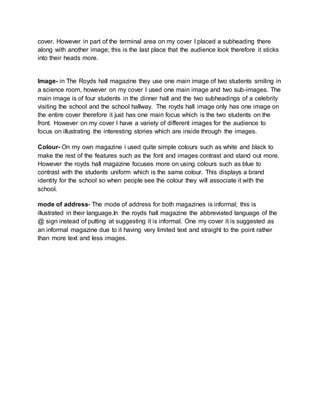 cover. However in part of the terminal area on my cover I placed a subheading there 
along with another image; this is the last place that the audience look therefore it sticks 
into their heads more. 
Image- in The Royds hall magazine they use one main image of two students smiling in 
a science room, however on my cover I used one main image and two sub-images. The 
main image is of four students in the dinner hall and the two subheadings of a celebrity 
visiting the school and the school hallway. The royds hall image only has one image on 
the entire cover therefore it just has one main focus which is the two students on the 
front. However on my cover I have a variety of different images for the audience to 
focus on illustrating the interesting stories which are inside through the images. 
Colour- On my own magazine i used quite simple colours such as white and black to 
make the rest of the features such as the font and images contrast and stand out more. 
However the royds hall magazine focuses more on using colours such as blue to 
contrast with the students uniform which is the same colour. This displays a brand 
identity for the school so when people see the colour they will associate it with the 
school. 
mode of address- The mode of address for both magazines is informal; this is 
illustrated in their language.In the royds hall magazine the abbreviated language of the 
@ sign instead of putting at suggesting it is informal. One my cover it is suggested as 
an informal magazine due to it having very limited text and straight to the point rather 
than more text and less images. 
