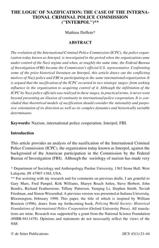 THE LOGIC OF NAZIFICATION: THE CASE OF THE INTERNA-
TIONAL CRIMINAL POLICE COMMISSION
("INTERPOL")**
Mathieu Deflem*
ABSTRACT
The evolution of the International Criminal Police Commission (ICPC), the police organ-
ization today known as Interpol, is investigated in the period when the organization came
under control of the Nazi regime and when, at roughly the same time, the Federal Bureau
of Investigation (FBI) became the Commission’s official U.S. representative. Confronting
some of the prior historical literature on Interpol, this article draws out the conflicting
motives of Nazi police and FBI in participating in the same international organization. It
is argued that the nazification of the ICPC occurred in two strategic stages: from seeking
influence in the organization to acquiring control of it. Although the infiltration of the
ICPC by Nazi police officialswas realized in these stages, in practical terms, it never went
beyond presenting an illusion of continuity in international police cooperation. It is con-
cluded that theoretical models of nazification should consider the rationality and purpo-
sive orientation of its direction as well as its complex dynamics and historically variable
determinants.
Keywords: Nazism, international police cooperation, Interpol, FBI.
Introduction
This article provides an analysis of the nazification of the International Criminal
Police Commission (ICPC), the organization today known as Interpol, against the
background of the American participation in the Commission by the Federal
Bureau of Investigation (FBI). Although the sociology of nazism has made very
* Department of Sociology and Anthropology, Purdue University, 1365 Stone Hall, West
Lafayette, IN 47907-1365, USA.
** For assisting with my research and for comments on previous drafts, I am grateful to
Gary Marx, Fred Pampel, Kirk Williams, Sharyn Roach Anleu, Steve Herbert, John
Bendix, Richard Featherstone, Tiffany Patterson, Yunqing Li, Stephen Smith, Tuviah
Friedman, and Simon Wiesenthal.A previous version was presented at Indiana University,
Bloomington, February 1998. This paper, the title of which is inspired by William
Brustein (1996), draws from my forthcoming book, Policing World Society: Historical
Foundations of International Police Cooperation (Oxford University Press). All transla-
tions are mine. Research was supported by a grant from the National Science Foundation
(#SBR-9411478). Opinions and statements do not necessarily reflect the views of the
NSF.
ã de Sitter Publications IJCS 43(1):21-44
 