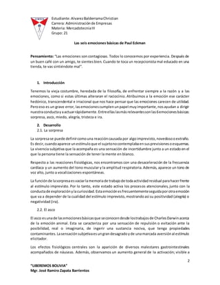 Estudiante:AlvarezBalderramaChristian
Carrera: Administraciónde Empresas
Materia: MercadotecniaIII
Grupo: 21
2
“LIBEREMOS BOLIVIA”
Mgr. José Ramiro Zapata Barrientos
Las seis emociones básicas de Paul Eckman
Pensamiento: “Las emociones son contagiosas. Todos lo conocemos por experiencia. Después de
un buen café con un amigo, te sientesbien. Cuando te toca un recepcionista mal educado en una
tienda, te vas sintiéndote mal”.
1. Introducción
Tenemos la vieja costumbre, heredada de la filosofía, de enfrentar siempre a la razón y a las
emociones, como si estas últimas alteraran el raciocinio. Atribuimos a la emoción ese carácter
hedónico, transcendental e irracional que nos hace pensar que las emociones carecen de utilidad.
Peroeso es un grave error, lasemocionescumplenunpapel muyimportante,nosayudan a dirigir
nuestraconductayaactuarrápidamente.Entreellaslasmásrelevantessonlas6emocionesbásicas:
sorpresa, asco, miedo, alegría, tristeza e ira.
2. Desarrollo
2.1. La sorpresa
La sorpresase puede definircomouna reaccióncausada por algoimprevisto,novedosooextraño.
Es decir,cuandoaparece unestímuloque el sujetonocontemplabaensusprevisionesoesquemas.
La vivencia subjetiva que la acompaña es una sensación de incertidumbre junto a un estado en el
que la persona tiene la sensación de tener la mente en blanco.
Respecto a las reacciones fisiológicas, nos encontramos con una desaceleración de la frecuencia
cardíaca y un aumento del tono muscular y la amplitud respiratoria.Además, aparece un tono de
voz alto, junto a vocalizaciones espontáneas.
La funciónde lasorpresaesvaciarlamemoriade trabajode todaactividadresidual parahacerfrente
al estímulo imprevisto. Por lo tanto, este estado activa los procesos atencionales, junto con la
conductade exploraciónylacuriosidad.Estaemociónesfrecuentementeseguidaporotraemoción
que va a depender de la cualidad del estímulo imprevisto,mostrandoasí su positividad (alegría) o
negatividad (ira).
2.2. El asco
El asco esunade lasemocionesbásicasque seconocendesde lostrabajosde CharlesDarwinacerca
de la emoción animal. Esta se caracteriza por una sensación de repulsión o evitación ante la
posibilidad, real o imaginaria, de ingerir una sustancia nociva, que tenga propiedades
contaminantes.Lasensaciónsubjetivaesungrandesagradoyde unamarcada aversiónal estímulo
elicitador.
Los efectos fisiológicos centrales son la aparición de diversos malestares gastrointestinales
acompañados de náuseas. Además, observamos un aumento general de la activación; visible a
 