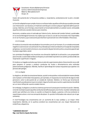 Estudiante:AlvarezBalderramaChristian
Carrera: Administraciónde Empresas
Materia: MercadotecniaIII
Grupo: 21
3
“LIBEREMOS BOLIVIA”
Mgr. José Ramiro Zapata Barrientos
través del aumento de la frecuencia cardíaca y respiratoria, conductancia de la piel y tensión
muscular.
La funciónadaptativaquecumple elascoesrechazartodosaquellosestímulosque puedanprovocar
una intoxicación.Lasnáuseasy el malestarcontribuyena evitarcualquieringestióndañinaparael
cuerpo.Además,conel tiempo,estaemociónse hatomadotambiénuncaráctersocial,rechazando
aquellos estímulos sociales tóxicos para nosotros.
Asimismo, estudios como el realizado por Valerie Curtis, doctora del London School, y publicados
en la revista Biological Sciencies nos explica que el asco es una de las emociones más importantes
en el ser humano y que evolucionó para facilitar la prevención de enfermedades infecciosas.
2.3. El miedo
El miedoesla emociónmásestudiadaenlosanimalesyenel serhumano.Es un estadoemocional
negativooaversivoconunaactivaciónmuyelevadaqueincitalaevitaciónyel escapede situaciones
peligrosas.Lavivenciade lamismaes una sensaciónde grantensiónjuntoa una preocupaciónpor
la propia seguridad y salud.
Los correlatos fisiológicos nos muestran una elevación rápida de la activación y una preparación
para lahuida.Laactividadcardíacase disparayla actividadrespiratoriase acelera,produciendouna
respiración superficial e irregular.
El miedoesunlegadoevolutivoque tieneunvalorde supervivenciaobvio.Estaemociónnosesútil
para preparar el cuerpo y producir conductas de huida o afrontamiento ante estímulos
potencialmente peligrosos. Además, facilita el aprendizaje de nuevas respuestas que apartan a la
persona del peligro.
2.4. La alegría
La alegríaes,de todaslasemocionesbásicas,quizáslamáspositiva:estáasociadade maneradirecta
con el placery la felicidad.Estaaparece,por ejemplo,enrespuestaala resoluciónde algunameta
personal o ante la atenuación de un estado de malestar. Debido a la forma que tenemos de
manifestarla,puedeparecerquenocumple ningunafunciónparanuestra supervivenciamásalláde
ser un mero reflejo de nuestro estado interno.
Sinembargo,laalegríaesunode lossistemasquetieneelcuerpoparaincentivarlaacción.Además,
sirve de recompensaparaaquellasconductasbeneficiosasparaunomismo.Cuandorealizamosuna
acción que satisface una meta, es cuando se dispara la alegría, y gracias a ello esa conducta se
repetirápara volvera viviresa sensaciónde placer.Es quizásel reforzadosmás natural con el que
contamos.
A nivel fisiológico nos encontramos con un aumento de la tasa cardíaca y un mayor ritmo
respiratorio. Además, en la química cerebral nos encontramos con una mayor liberación de
endorfinas y dopamina.
 