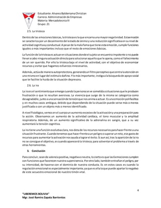 Estudiante:AlvarezBalderramaChristian
Carrera: Administraciónde Empresas
Materia: MercadotecniaIII
Grupo: 21
4
“LIBEREMOS BOLIVIA”
Mgr. José Ramiro Zapata Barrientos
2.5. La tristeza
Dentrode las emocionesbásicas,latristezaeslaque encarnauna mayornegatividad.Estaemoción
se caracteriza por un decaimientodel estadode ánimoy una reducciónsignificativaensunivel de
actividadcognitivayconductual.A pesarde lamalafamaque tiene estaemoción,cumple funciones
iguales o más importantes incluso que el resto de emociones básicas.
La funciónde latristezaesactuarensituacionesdondeelsujetose encuentraimpotente onopuede
llevaracabo ningunaactuacióndirectaparasolucionaraquelloque le apena,comoel fallecimiento
de un ser querido. Por ello la tristeza baja el nivel de actividad, con el objetivo de economizar
recursos y evitar que hagamos esfuerzos innecesarios.
Además,actúade maneraautoprotectora,generandounfiltroperceptivoquecentralaatenciónen
unomismoenlugardel estímulodañino.Ylomásimportante,instigaalabúsquedade apoyosocial
que te facilite la huida de la situación depresora.
2.6. La ira
La iraesel sentimientoque emergecuandolapersonase ve sometidaasituacionesquele producen
frustración o que le resultan aversivas. La vivencia que surge de la misma se categoriza como
desagradable,juntoaunasensaciónde tensiónque nosanimaaactuar.Esunaemociónpolifacética
y en muchos casos ambigua, debido que dependiendo de la situación puede verse más o menos
justificada o con un objeto más o menos identificado.
A nivel fisiológico,vemosenel cuerpounaumentoexcesivode laactivaciónyunapreparaciónpara
la acción. Observamos un aumento de la actividad cardíaca, el tono muscular y la amplitud
respiratoria. Además, de un aumento significativo de la adrenalina en sangre, que a su vez
aumentará la tensión cognitiva.
La ira tiene unafunciónevolutivaclara,nosdotade losrecursosnecesariosparahacerfrente auna
situaciónfrustrante.Cuandotenemosque hacerfrenteaunpeligroosuperarunreto,ese gastode
recursospara aumentarlaactivaciónnosayudaalograrel éxito.Si aunasí,tras laapariciónde laira
no se consigue el objetivo,escuandoaparecerála tristeza;para solventarel problemaa través de
otras herramientas.
3. Conclusión
Para concluir,seande valenciapositiva,negativaoneutra,lociertoesque las6emocionescumplen
con funcionesque favorecennuestrasupervivencia.Porotrolado,tambiénentrañanel peligro,por
su intensidad, de hacerse con el dominio de nuestra conducta. Es en estos casos es cuando la
regulaciónemocional esespecialmente importante,yaque esellalaque puede apartarlonegativo
de este secuestro emocional de nuestro timón vital.
 