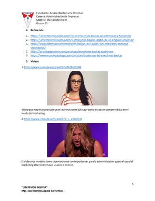 Estudiante:AlvarezBalderramaChristian
Carrera: Administraciónde Empresas
Materia: MercadotecniaIII
Grupo: 21
5
“LIBEREMOS BOLIVIA”
Mgr. José Ramiro Zapata Barrientos
4. Referencia
1. https://lamenteesmaravillosa.com/las-6-emociones-basicas-caracteristicas-y-funciones/
2. https://lamenteesmaravillosa.com/6-emociones-basicas-latidos-de-un-lenguaje-universal/
1. https://www.elperruco.com/emociones-basicas-que-cuales-son-emociones-primarias-
secundarias/
2. https://psicologiaymente.com/psicologia/emociones-basicas-cuatro-seis
3. https://www.mundopsicologos.com/articulos/cuales-son-las-emociones-basicas
5. Videos
1. https://www.youtube.com/watch?v=f422iufhtAQ
Videoque nosmuestracualessonlasemocionesbásicasycomoestassoncomprendidasenel
mudodel marketing.
2. https://www.youtube.com/watch?v=_L_eb8qT6-0
El videonosmuestracomolasemocionessonimportantesparalaadministraciónyparael usodel
marketingatrayendomásal usuarioo cliente.
 