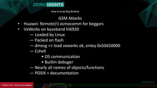 How to build Big Brother
GSM Attacks
• Huawei: Remote(!) osmocomm for beggars
• VxWorks on baseband hi6920
― Loaded by Linux
― Packed on flash
― dmesg => load vxworks ok, entey 0x50d10000
― Cshell
• OS communication
• Builtin debuger
― Nearly all names of objects/functions
― POSIX + documentation
 
