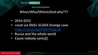 How to build Big Brother
When/Who/Where/And why???
• 2014-2015
• «root via SMS» SCADA Strange Love
https://youtu.be/T9AFFIVpCa8
• Russia and the whole world
• Cause nobody cares(((
 