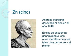 Zn (cinc) 
Andreas Marggraf 
descubrió el cinc en el 
año 1746. 
El cinc se encuentra, 
generalmente, con 
otros metales comunes, 
tales como el cobre y el 
plomo. 
 