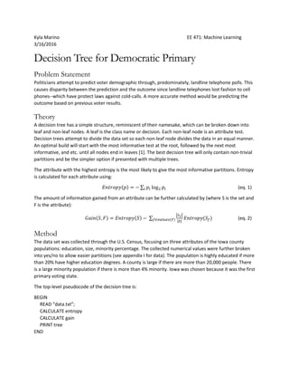 Kyla Marino EE 471: Machine Learning
3/16/2016
Decision Tree for Democratic Primary
Problem Statement
Politicians attempt to predict voter demographic through, predominately, landline telephone polls. This
causes disparity between the prediction and the outcome since landline telephones lost fashion to cell
phones--which have protect laws against cold-calls. A more accurate method would be predicting the
outcome based on previous voter results.
Theory
A decision tree has a simple structure, reminiscent of their namesake, which can be broken down into
leaf and non-leaf nodes. A leaf is the class name or decision. Each non-leaf node is an attribute test.
Decision trees attempt to divide the data set so each non-leaf node divides the data in an equal manner.
An optimal build will start with the most informative test at the root, followed by the next most
informative, and etc. until all nodes end in leaves [1]. The best decision tree will only contain non-trivial
partitions and be the simpler option if presented with multiple trees.
The attribute with the highest entropy is the most likely to give the most informative partitions. Entropy
is calculated for each attribute using:
𝐸𝑛𝑡𝑟𝑜𝑝𝑦(𝑝) = − ∑ 𝑝𝑖 log2 𝑝𝑖𝑖 (eq. 1)
The amount of information gained from an attribute can be further calculated by (where S is the set and
F is the attribute):
𝐺𝑎𝑖𝑛(𝑆, 𝐹) = 𝐸𝑛𝑡𝑟𝑜𝑝𝑦(𝑆) − ∑
|𝑆 𝑓|
|𝑆|𝑓∈𝑣𝑎𝑙𝑢𝑒𝑠(𝐹) 𝐸𝑛𝑡𝑟𝑜𝑝𝑦(𝑆𝑓) (eq. 2)
Method
The data set was collected through the U.S. Census, focusing on three attributes of the Iowa county
populations: education, size, minority percentage. The collected numerical values were further broken
into yes/no to allow easier partitions (see appendix I for data). The population is highly educated if more
than 20% have higher education degrees. A county is large if there are more than 20,000 people. There
is a large minority population if there is more than 4% minority. Iowa was chosen because it was the first
primary voting state.
The top-level pseudocode of the decision tree is:
BEGIN
READ “data.txt”;
CALCULATE entropy
CALCULATE gain
PRINT tree
END
 