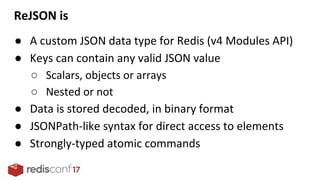 ReJSON is
● A custom JSON data type for Redis (v4 Modules API)
● Keys can contain any valid JSON value
○ Scalars, objects or arrays
○ Nested or not
● Data is stored decoded, in binary format
● JSONPath-like syntax for direct access to elements
● Strongly-typed atomic commands
 