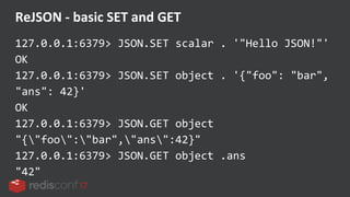 127.0.0.1:6379> JSON.SET scalar . '"Hello JSON!"'
OK
127.0.0.1:6379> JSON.SET object . '{"foo": "bar",
"ans": 42}'
OK
127.0.0.1:6379> JSON.GET object
"{"foo":"bar","ans":42}"
127.0.0.1:6379> JSON.GET object .ans
"42"
ReJSON - basic SET and GET
 