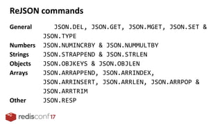 General JSON.DEL, JSON.GET, JSON.MGET, JSON.SET &
JSON.TYPE
Numbers JSON.NUMINCRBY & JSON.NUMMULTBY
Strings JSON.STRAPPEND & JSON.STRLEN
Objects JSON.OBJKEYS & JSON.OBJLEN
Arrays JSON.ARRAPPEND, JSON.ARRINDEX,
JSON.ARRINSERT, JSON.ARRLEN, JSON.ARRPOP &
JSON.ARRTRIM
Other JSON.RESP
ReJSON commands
 