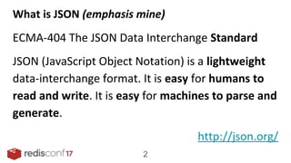 What is JSON (emphasis mine)
ECMA-404 The JSON Data Interchange Standard
JSON (JavaScript Object Notation) is a lightweight
data-interchange format. It is easy for humans to
read and write. It is easy for machines to parse and
generate.
http://json.org/
2
 