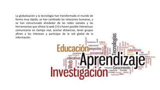 La globalización y la tecnología han transformado el mundo de
forma muy rápida, se han cambiado las relaciones humanas, y
se han estructurado alrededor de las redes sociales y las
herramientas que ofrece la web 2.0 y hacen posible interactuar,
comunicarse en tiempo real, acortar distancias, tener grupos
afines a los intereses y participar de la red global de la
información.
 