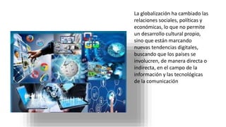 La globalización ha cambiado las
relaciones sociales, políticas y
económicas, lo que no permite
un desarrollo cultural propio,
sino que están marcando
nuevas tendencias digitales,
buscando que los países se
involucren, de manera directa o
indirecta, en el campo de la
información y las tecnológicas
de la comunicación
 