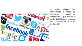 Las redes sociales han
transformado el modo de
interactuar, el modo de
comunicarse. Sigue siendo la
brecha digital la peor amenaza
para la inclusión de las TIC en
la educación
 